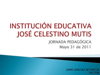INSTITUCIÓN EDUCATIVA JOSÉ CELESTINO MUTIS JORNADA PEDAGÓGICA Mayo 31 de 2011 JAIME SÁNCHEZ BETANCUR RECTOR 