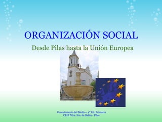 ORGANIZACIÓN SOCIAL Desde Pilas hasta la Unión Europea Conocimiento del Medio - 4º Ed. Primaria CEIP Ntra. Sra. de Belén - Pilas 