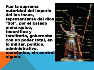 Fue la suprema
autoridad del imperio
del los incas,
representante del dios
“Sol”, por el Estado
monárquico,
teocrático y
totalitario, gobernaba
con un poder total, en
lo militar, político,
administrativo,
económico, sin control
alguno.
 