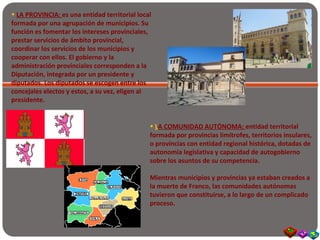 • LA PROVINCIA: es una entidad territorial local
formada por una agrupación de municipios. Su
función es fomentar los intereses provinciales,
prestar servicios de ámbito provincial,
coordinar los servicios de los municipios y
cooperar con ellos. El gobierno y la
administración provinciales corresponden a la
Diputación, integrada por un presidente y
diputados. Los diputados se escogen entre los
concejales electos y estos, a su vez, eligen al
presidente.
• LA COMUNIDAD AUTÓNOMA: entidad territorial
formada por provincias limítrofes, territorios insulares,
o provincias con entidad regional histórica, dotadas de
autonomía legislativa y capacidad de autogobierno
sobre los asuntos de su competencia.
Mientras municipios y provincias ya estaban creados a
la muerte de Franco, las comunidades autónomas
tuvieron que constituirse, a lo largo de un complicado
proceso.
 