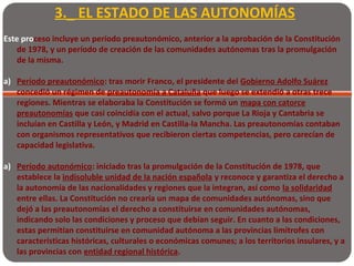 3._ EL ESTADO DE LAS AUTONOMÍAS
Este proceso incluye un período preautonómico, anterior a la aprobación de la Constitución
de 1978, y un período de creación de las comunidades autónomas tras la promulgación
de la misma.
a) Período preautonómico: tras morir Franco, el presidente del Gobierno Adolfo Suárez
concedió un régimen de preautonomía a Cataluña que luego se extendió a otras trece
regiones. Mientras se elaboraba la Constitución se formó un mapa con catorce
preautonomías que casi coincidía con el actual, salvo porque La Rioja y Cantabria se
incluían en Castilla y León, y Madrid en Castilla-la Mancha. Las preautonomías contaban
con organismos representativos que recibieron ciertas competencias, pero carecían de
capacidad legislativa.
a) Período autonómico: iniciado tras la promulgación de la Constitución de 1978, que
establece la indisoluble unidad de la nación española y reconoce y garantiza el derecho a
la autonomía de las nacionalidades y regiones que la integran, así como la solidaridad
entre ellas. La Constitución no crearía un mapa de comunidades autónomas, sino que
dejó a las preautonomías el derecho a constituirse en comunidades autónomas,
indicando solo las condiciones y proceso que debían seguir. En cuanto a las condiciones,
estas permitían constituirse en comunidad autónoma a las provincias limítrofes con
características históricas, culturales o económicas comunes; a los territorios insulares, y a
las provincias con entidad regional histórica.
 