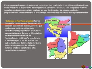 El proceso para el acceso a la autonomía incluyó dos vías. La vía del artículo 151 permitía adquirir de
forma inmediata el mayor techo de competencias. La vía del artículo 143 solo traspasaba de forma
inmediata ciertas competencias y exigía un período de cinco años para poder ampliarlas
progresivamente. De esta manera, el actual mapa autonómico se desarrolló de la siguiente manera:
• Cataluña, el País Vasco y Galicia: fueron
favorecidas como regiones de demostrada
tradición autonómica, es decir, aquellas que
en el pasado hubieran plebiscitado
afirmativamente proyectos de estatuto de
autonomía (su caso durante la II República).
Recibieron la denominación de
“nacionalidades históricas” y accedieron a
la autonomía por la vía del artículo 151,
pudiendo alcanzar de inmediato el máximo
techo de competencias, incluidas las
materias estatales transferibles a las
comunidades autónomas.
 