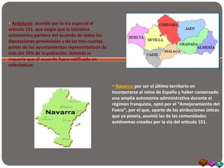 • Andalucía: accedió por la vía especial el
artículo 151, que exigía que la iniciativa
autonómica partiera del acuerdo de todas las
diputaciones provinciales y de las tres cuartas
partes de los ayuntamientos representativos de
más del 50% de la población. Además se
requería que el acuerdo fuera ratificado en
referéndum.
• Navarra: por ser el último territorio en
incorporarse al reino de España y haber conservado
una amplia autonomía administrativa durante el
régimen franquista, optó por el “Amejoramiento del
Fuero”, por el que, aparte de las atribuciones únicas
que ya poseía, asumió las de las comunidades
autónomas creadas por la vía del artículo 151.
 
