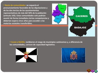• Resto de comunidades: se requería el
pronunciamiento favorable de las diputaciones y
de los dos tercios de los ayuntamientos
representativos de más del 50% de la población
(artículo 143). Estas comunidades solo podrían
asumir de forma inmediata ciertas competencias y
deberían espera cinco años para acceder a las
materias estatales transferibles.
• Ceuta y Melilla: recibieron el rango de municipios autónomos y, a diferencia de
las comunidades, carecen de capacidad legislativa.
 