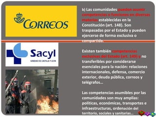 b) Las comunidades pueden asumir
competencias o funciones en diversas
materias establecidas en la
Constitución (art. 148). Son
traspasadas por el Estado y pueden
ejercerse de forma exclusiva o
compartida.
Existen también competencias
exclusivas del Estado (art. 149) y no
transferibles por considerarse
esenciales para la nación: relaciones
internacionales, defensa, comercio
exterior, deuda pública, correos y
telégrafos…
Las competencias asumibles por las
comunidades son muy amplias:
políticas, económicas, transportes e
infraestructuras, ordenación del
territorio, sociales y sanitarias…
 