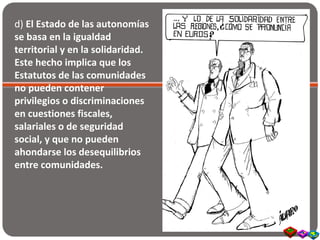 d) El Estado de las autonomías
se basa en la igualdad
territorial y en la solidaridad.
Este hecho implica que los
Estatutos de las comunidades
no pueden contener
privilegios o discriminaciones
en cuestiones fiscales,
salariales o de seguridad
social, y que no pueden
ahondarse los desequilibrios
entre comunidades.
 