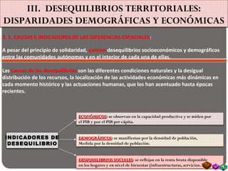 III. DESEQUILIBRIOS TERRITORIALES:
DISPARIDADES DEMOGRÁFICAS Y ECONÓMICAS
3. 1. CAUSAS E INDICADORES DE LAS DIFERENCIAS ESPACIALES:
A pesar del principio de solidaridad, existen desequilibrios socioeconómicos y demográficos
entre las comunidades autónomas y en el interior de cada una de ellas.
Las causas de los desequilibrios son las diferentes condiciones naturales y la desigual
distribución de los recursos, la localización de las actividades económicas más dinámicas en
cada momento histórico y las actuaciones humanas, que los han acentuado hasta épocas
recientes.
INDICADORES DE
DESEQUILIBRIO
ECONÓMICOSECONÓMICOS: se observan en la capacidad productiva y se miden por
el PIB y por el PIB per cápita.
DEMOGRÁFICOSDEMOGRÁFICOS: se manifiestan por la densidad de población,
Medida por la densidad de población.
DESEQUILIBRIOS SOCIALESDESEQUILIBRIOS SOCIALES: se reflejan en la renta bruta disponible
en los hogares y en nivel de bienestar (infraestructuras, servicios…)
 