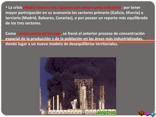 • La crisis afectó menos a las regiones con menor peso industrial: por tener
mayor participación en su economía los sectores primario (Galicia, Murcia) o
terciario (Madrid, Baleares, Canarias), o por poseer un reparto más equilibrado
de los tres sectores.
Como consecuencia de la crisis, se frenó el anterior proceso de concentración
espacial de la producción y de la población en las áreas más industrializadas,
dando lugar a un nuevo modelo de desequilibrios territoriales.
 