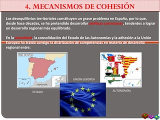 4. MECANISMOS DE COHESIÓN
Los desequilibrios territoriales constituyen un grave problema en España, por lo que,
desde hace décadas, se ha pretendido desarrollar políticas correctoras, tendentes a lograr
un desarrollo regional más equilibrado.
En la actualidad, la consolidación del Estado de las Autonomías y la adhesión a la Unión
Europea ha traído consigo la distribución de competencias en materia de desarrollo
regional entre:
ESTADO AUTONOMÍAS
UNIÓN EUROPEA
 