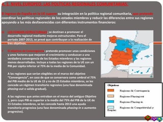4. 1. NIVEL EUROPEO: LAS POLÍTICAS REGIONALES COMUNITARIAS:
El ingreso de España en la UE supone su integración en la política regional comunitaria, que pretende
coordinar las políticas regionales de los estados miembros y reducir las diferencias entre sus regiones
apoyando a las más desfavorecidas con diferentes instrumentos financieros:
a) LOS FONDOS ESTRUCTURALES: se destinan a promover el
desarrollo regional mediante mejoras estructurales. Para el
periodo 2007-2013, se prevé que contribuyan a la realización de
tres objetivos.
• El objetivo de Convergencia: pretende promover unas condiciones
y unos factores que mejoren el crecimiento y conduzcan a una
verdadera convergencia de los Estados miembros y las regiones
menos desarrolladas. Incluye a todas las regiones de la UE con un
PIB per cápita inferior al 75% de la media de la Comunidad.
A las regiones que serían elegibles en el marco del objetivo
“Convergencia”, en caso de que se conservara como umbral el 75%
del PIB medio de la UE de 15 y no de 25 Estados miembros, se les
concede un régimen transitorio regresivo (una fase denominada
phasing-out o salida gradual).
A las regiones que antes entraban en el marco del antiguo Objetivo
1, pero cuyo PIB es superior a la media del 75% del PIB de la UE de
15 Estados miembros, se les concede hasta 2013 una ayuda
transitoria progresiva (una fase denominada phasing-in o aumento
progresivo).
 
