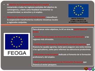• El objetivo de Competitividad regional y empleo:
comprende a todas las regiones excluidas del objetivo de
convergencia, y tiene como finalidad incrementar su
competitividad, su atractivo y el empleo.
• Objetivo de cooperación territorial europea: intensificará
la cooperación transfronteriza mediante iniciativas locales
y regionales conjuntas.
Para alcanzar estos objetivos, la UE se sirve de cuatro tipos de
fondos:
• FEDER (Fondo Europeo de Desarrollo Regional) destinado a las
regiones más atrasadas.
• FEOGA (Fondo Europeo de Orientación y Garantía Agrarias) que
financia las ayudas agrarias, tanto para asegurar una renta mínima
a los agricultores, como para reformar las estructuras productivas.
• FSE (Fondo Social Europeo) dedicado al fomento de la formación
profesional y del empleo.
• IFOP (Instrumento Financiero de Orientación Pesquera) que
financia al sector pesquero.
 