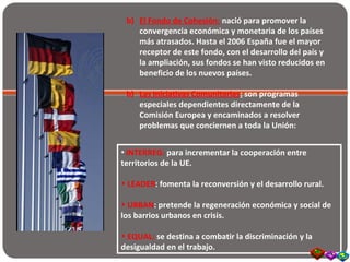 b) El Fondo de Cohesión: nació para promover la
convergencia económica y monetaria de los países
más atrasados. Hasta el 2006 España fue el mayor
receptor de este fondo, con el desarrollo del país y
la ampliación, sus fondos se han visto reducidos en
beneficio de los nuevos países.
b) Las Iniciativas Comunitarias: son programas
especiales dependientes directamente de la
Comisión Europea y encaminados a resolver
problemas que conciernen a toda la Unión:
• INTERREG: para incrementar la cooperación entre
territorios de la UE.
• LEADER: fomenta la reconversión y el desarrollo rural.
• URBAN: pretende la regeneración económica y social de
los barrios urbanos en crisis.
• EQUAL: se destina a combatir la discriminación y la
desigualdad en el trabajo.
 