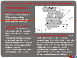 4. 2. NIVEL ESTATAL Y AUTONÓMICO: LOS PLANES DE DESARROLLO REGIONAL.
- INTERVENCIÓN DEL ESTADO:
a) Política de Incentivos Regionales:
modificada con el ingreso en la
UE para evitar medidas
proteccionistas. Existen tres
modalidades de incentivos.
- Las ZPE (Zonas de Promoción
Económica), son las zonas de
menor desarrollo del país según
la renta per cápita y la tasa de
paro.
- Las ZID (Zonas Industrializadas
en Declive), afectadas por la
reconversión industrial, con altas
tasas de desempleo, para paliar
el ajuste industrial.
- Las ZE (Zonas Especiales), para
atender problemas concretos.
b) Fondo de Compensación Interregional: es un
medio de combatir los desequilibrios
regionales y de llevar a la práctica el principio
de solidaridad interregional. Los ingresos del
fondo se fijan en los presupuestos generales
del Estado. Sólo se reciben en aquellas
comunidades autónomas con rentas per
cápita inferiores a la media nacional, lo que
ha incrementado la cuantía recibida.
 