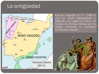 La antigüedad
Con los visigodos (S. V – VIII) se
creo un estado independiente y
unificado, con capital en Toledo. Se
mantuvo la división romana pero la
unidad territorial se denomino
territorium o ducado.
 