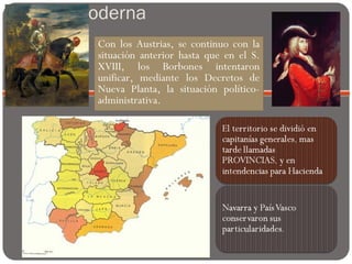 Edad Moderna
Con los Austrias, se continuo con la
situación anterior hasta que en el S.
XVIII, los Borbones intentaron
unificar, mediante los Decretos de
Nueva Planta, la situación político-
administrativa.
 