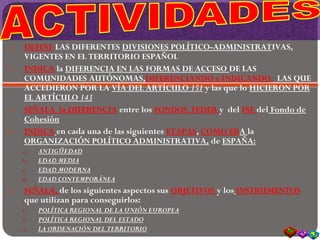 1. DEFINE LAS DIFERENTES DIVISIONES POLÍTICO-ADMINISTRATIVAS,
VIGENTES EN EL TERRITORIO ESPAÑOL
2. INDICA la DIFERENCIA EN LAS FORMAS DE ACCESO DE LAS
COMUNIDADES AUTÓNOMAS,DIFERENCIANDO e INDICANDO, LAS QUE
ACCEDIERON POR LA VÍA DEL ARTÍCULO 151 y las que lo HICIERON POR
EL ARTÍCULO 143
3. SEÑALA la DIFERENCIA entre los FONDOS FEDER y del FSE del Fondo de
Cohesión
4. INDICA en cada una de las siguientes ETAPAS, COMO ERA la
ORGANIZACIÓN POLÍTICO ADMINISTRATIVA, de ESPAÑA:
a) ANTIGÜEDAD
b) EDAD MEDIA
c) EDAD MODERNA
d) EDAD CONTEMPORÁNEA
5. SEÑALA, de los siguientes aspectos sus OBJETIVOS y los INSTRUMENTOS
que utilizan para conseguirlos:
1) POLÍTICA REGIONAL DE LA UNIÓN EUROPEA
2) POLÍTICA REGIONAL DEL ESTADO
3) LA ORDENACIÓN DEL TERRITORIO
 