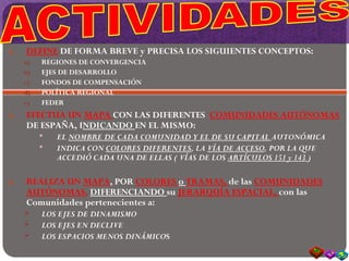 6. DEFINE DE FORMA BREVE y PRECISA LOS SIGUIENTES CONCEPTOS:
a) REGIONES DE CONVERGENCIA
b) EJES DE DESARROLLO
c) FONDOS DE COMPENSACIÓN
d) POLÍTICA REGIONAL
e) FEDER
6. EFECTUA UN MAPA CON LAS DIFERENTES COMUNIDADES AUTÓNOMAS
DE ESPAÑA, INDICANDO EN EL MISMO:
 EL NOMBRE DE CADA COMUNIDAD Y EL DE SU CAPITAL AUTONÓMICA
 INDICA CON COLORES DIFERENTES, LA VÍA DE ACCESO, POR LA QUE
ACCEDIÓ CADA UNA DE ELLAS ( VÍAS DE LOS ARTÍCULOS 151 y 143 )
6. REALIZA UN MAPA, POR COLORES o TRAMAS, de las COMUNIDADES
AUTÓNOMAS, DIFERENCIANDO su JERARQUÍA ESPACIAL, con las
Comunidades pertenecientes a:
 LOS EJES DE DINAMISMO
 LOS EJES EN DECLIVE
 LOS ESPACIOS MENOS DINÁMICOS
 