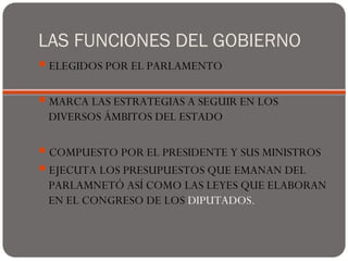LAS FUNCIONES DEL GOBIERNO
ELEGIDOS POR EL PARLAMENTO
MARCA LAS ESTRATEGIAS A SEGUIR EN LOS
DIVERSOS ÁMBITOS DEL ESTADO
COMPUESTO POR EL PRESIDENTE Y SUS MINISTROS
EJECUTA LOS PRESUPUESTOS QUE EMANAN DEL
PARLAMNETÓ ASÍ COMO LAS LEYES QUE ELABORAN
EN EL CONGRESO DE LOS DIPUTADOS.
 
