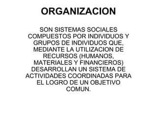 ORGANIZACION
     SON SISTEMAS SOCIALES
 COMPUESTOS POR INDIVIDUOS Y
  GRUPOS DE INDIVIDUOS QUE,
  MEDIANTE LA UTILIZACION DE
      RECURSOS (HUMANOS,
   MATERIALES Y FINANCIEROS)
  DESARROLLAN UN SISTEMA DE
ACTIVIDADES COORDINADAS PARA
    EL LOGRO DE UN OBJETIVO
             COMUN.
 