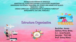 REPUBLICA BOLIVARIANA DE VENEZUELA
MINISTERIO DEL PODER POPULAR PARA LA EDUCACIÓN UNIVERSITARIA
UNIVERSIDAD POLITÉCNICA TERRITORIAL DEL ESTADO LARA ANDRÉS ELOY BLANCO.
TRAYECTO 2 – FASE 1
UNIDAD CURRICULAR “ADMINISTRACIÓN DE EMPRESAS TURÍSTICAS”
BARQUISIMETO, EDO LARA, VENEZUELA.
Bachiller: Keren
Stefany Pérez Brito.
C.I : 32,676,624.
Sección: TU2100
Prof: Enma Pérez.
 