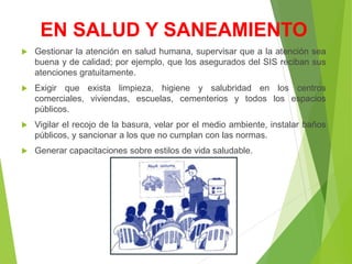 EN SALUD Y SANEAMIENTO
 Gestionar la atención en salud humana, supervisar que a la atención sea
buena y de calidad; por ejemplo, que los asegurados del SIS reciban sus
atenciones gratuitamente.
 Exigir que exista limpieza, higiene y salubridad en los centros
comerciales, viviendas, escuelas, cementerios y todos los espacios
públicos.
 Vigilar el recojo de la basura, velar por el medio ambiente, instalar baños
públicos, y sancionar a los que no cumplan con las normas.
 Generar capacitaciones sobre estilos de vida saludable.
 