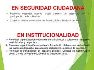 EN SEGURIDAD CIUDADANA
 Podemos organizar nuestro propio sistema de seguridad con la
participación de la población.
 Coordinar con las autoridades del Estado, Policía Nacional del Perú.
EN INSTITUCIONALIDAD
 Promover la participación vecinal en forma individual o colectiva en la gestión
administrativa y de gobierno.
 Promover la participación vecinal en la formulación, debate y concertación de
los planes de desarrollo, presupuesto participativo, rendición de cuentas.
 Promover la participación en espacios públicos: Consejo de Coordinación
Local, Comité de Vigilancia, Comité de Desarrollo, otros.
 