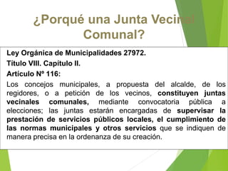 Ley Orgánica de Municipalidades 27972.
Título VIII. Capítulo II.
Artículo Nº 116:
Los concejos municipales, a propuesta del alcalde, de los
regidores, o a petición de los vecinos, constituyen juntas
vecinales comunales, mediante convocatoria pública a
elecciones; las juntas estarán encargadas de supervisar la
prestación de servicios públicos locales, el cumplimiento de
las normas municipales y otros servicios que se indiquen de
manera precisa en la ordenanza de su creación.
¿Porqué una Junta Vecinal
Comunal?
 