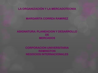 LA ORGANIZACIÓN Y LA MERCADOTECNIA


     MARGARITA CORREA RAMIREZ



ASIGNATURA: PLANEACION Y DESARROLLO
                DE
             MERCADOS


    CORPORACION UNIVERSITARIA
           REMINGTON
    NEGOCIOS INTERNACIONALES
 