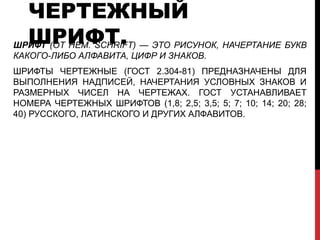 ЧЕРТЕЖНЫЙ
  ШРИФТ.
ШРИФТ (ОТ НЕМ. SCHRIFT) — ЭТО РИСУНОК, НАЧЕРТАНИЕ БУКВ
КАКОГО-ЛИБО АЛФАВИТА, ЦИФР И ЗНАКОВ.
ШРИФТЫ ЧЕРТЕЖНЫЕ (ГОСТ 2.304-81) ПРЕДНАЗНАЧЕНЫ ДЛЯ
ВЫПОЛНЕНИЯ НАДПИСЕЙ, НАЧЕРТАНИЯ УСЛОВНЫХ ЗНАКОВ И
РАЗМЕРНЫХ ЧИСЕЛ НА ЧЕРТЕЖАХ. ГОСТ УСТАНАВЛИВАЕТ
НОМЕРА ЧЕРТЕЖНЫХ ШРИФТОВ (1,8; 2,5; 3,5; 5; 7; 10; 14; 20; 28;
40) РУССКОГО, ЛАТИНСКОГО И ДРУГИХ АЛФАВИТОВ.
 