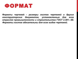 ФОРМАТ
Форматы чертежей ­ размеры листов чертежей и других
конструкторских документов, установленные для всех
отраслей промышленности и строительства ГОСТ 2.301—68.
Форматы листов обязательны для всех видов чертежей.
 