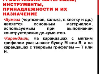 ГРАФИЧЕСКИЕ МАТЕРИАЛЫ,
ИНСТРУМЕНТЫ,
ПРИНАДЛЕЖНОСТИ И ИХ
НАЗНАЧЕНИЕ
•Бумага (чертежная, калька, в клетку и др.)
является      основным        материалом,
используемым        при       выполнении
конструкторских до­кументов.
•Карандаши, На карандашах с мягким
грифелем указы­вают букву М или В, а на
карандашах с твердым грифелем — Т или
Н.
 