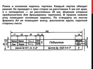 Рамка и основная надпись чертежа. Каждый чертеж обводят
рамкой. Ее проводят с трех сторон на расстоянии 5 мм от края,
а с четвертой — на расстоянии 20 мм, Широкая сторона
предназначена для брошюровки чертежей. В правом нижнем
углу помещают основную надпись. По стандарту на листах
формата А4 ее помещают внизу, располагая вдоль короткой
стороны листа
 