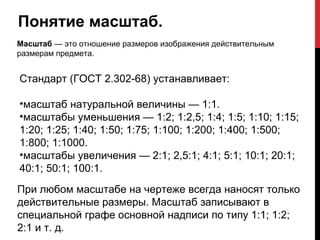 Понятие масштаб.
Масштаб — это отношение размеров изображения действительным
размерам предмета.


Стандарт (ГОСТ 2.302-68) устанавливает:

•масштаб натуральной величины — 1:1.
•масштабы уменьшения — 1:2; 1:2,5; 1:4; 1:5; 1:10; 1:15;
1:20; 1:25; 1:40; 1:50; 1:75; 1:100; 1:200; 1:400; 1:500;
1:800; 1:1000.
•масштабы увеличения — 2:1; 2,5:1; 4:1; 5:1; 10:1; 20:1;
40:1; 50:1; 100:1.
При любом масштабе на чертеже всегда наносят только
действительные размеры. Масштаб записывают в
специальной графе основной надписи по типу 1:1; 1:2;
2:1 и т. д.
 