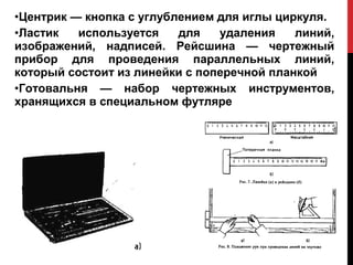 •Центрик — кнопка с углублением для иглы циркуля.
•Ластик   используется    для   удаления    линий,
изображений, надписей. Рейсшина — чертежный
прибор для проведения параллельных линий,
который состоит из линейки с поперечной планкой
•Готовальня — набор чертежных инструментов,
хранящихся в специальном футляре
 