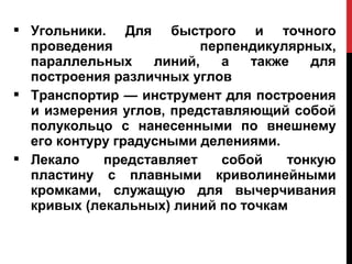  Угольники. Для быстрого и точного
  проведения              перпендикулярных,
  параллельных     линий,    а   также   для
  построения различных углов
 Транспортир — инструмент для построения
  и измерения углов, представляющий собой
  полукольцо с нанесенными по внешнему
  его контуру градусными делениями.
 Лекало    представляет     собой    тонкую
  пластину с плавными криволинейными
  кромками, служащую для вычерчивания
  кривых (лекальных) линий по точкам
 