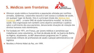 5. Médicos sem fronteiras
 Oferecer ajuda médica e humanitária a populações afetadas por conflitos
armados, epidemias, catástrofes naturais e sem acesso a cuidados de saúde,
em qualquer lugar do Mundo. Esta é a principal missão dos Médicos Sem
Fronteiras (MSF) – a maior ONG de ajuda humanitária mundial, na área da
saúde. Esta organização tem também como objetivo sensibilizar o público
sobre o sofrimento dos seus pacientes, denunciando situações de violação dos
direitos humanos mais elementares.
 Foi fundada em 1971, em França, por jovens médicos e jornalistas que
trabalharam como voluntários, no final da década de 60, na Guerra do Biafra,
na Nigéria. Atualmente, os MSF desenvolvem programas em 71 países,
envolvendo milhares de profissionais de saúde e pessoal administrativo e de
logística
 Recebeu o Prémio Nobel da Paz, em 1999.
 