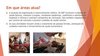  A atuação da organização é essencialmente médica. Os MSF fornecem cuidados de
saúde básicos, realizam cirurgias, combatem epidemias, reabilitam e administram
hospitais e clínicas e realizam campanhas de vacinação. São também responsáveis
por centros de nutrição e prestam cuidados de saúde mental.
 As suas atividades incluem ainda o tratamento de pessoas feridas, prestação de
cuidados maternos e fornecimento de ajuda humanitária.
Em que áreas atua?
 