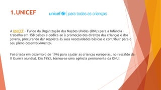 1.UNICEF
A UNICEF – Fundo da Organização das Nações Unidas (ONU) para a Infância –
trabalha em 158 países e dedica-se à promoção dos direitos das crianças e dos
jovens, procurando dar resposta às suas necessidades básicas e contribuir para o
seu pleno desenvolvimento.
Foi criada em dezembro de 1946 para ajudar as crianças europeias, no rescaldo da
II Guerra Mundial. Em 1953, tornou-se uma agência permanente da ONU.
 
