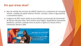 Em que áreas atua?
 Mais de metade dos recursos da UNICEF destina-se a campanhas de vacinação
infantil, cuidados de saúde materno-infantil, nutrição, acesso a água potável
e saneamento básico.
 A agência da ONU centra ainda os seus esforços na prevenção da transmissão
do VIH de mãe para filho. Para minorar este flagelo, disponibiliza tratamento
pediátrico, previne a infeção entre os jovens e apoia as crianças órfãs e
vulneráveis devido à SIDA.
 