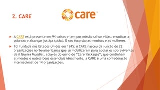 2. CARE
 A CARE está presente em 94 países e tem por missão salvar vidas, erradicar a
pobreza e alcançar justiça social. O seu foco são as meninas e as mulheres.
 Foi fundada nos Estados Unidos em 1945. A CARE nasceu da junção de 22
organizações norte-americanas que se mobilizaram para apoiar os sobreviventes
da II Guerra Mundial, através do envio de “Care Packages”, que continham
alimentos e outros bens essenciais Atualmente, a CARE é uma confederação
internacional de 14 organizações.
 