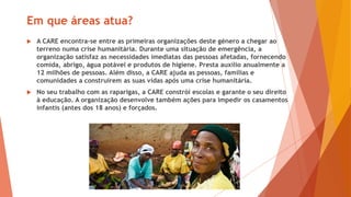 Em que áreas atua?
 A CARE encontra-se entre as primeiras organizações deste género a chegar ao
terreno numa crise humanitária. Durante uma situação de emergência, a
organização satisfaz as necessidades imediatas das pessoas afetadas, fornecendo
comida, abrigo, água potável e produtos de higiene. Presta auxílio anualmente a
12 milhões de pessoas. Além disso, a CARE ajuda as pessoas, famílias e
comunidades a construírem as suas vidas após uma crise humanitária.
 No seu trabalho com as raparigas, a CARE constrói escolas e garante o seu direito
à educação. A organização desenvolve também ações para impedir os casamentos
infantis (antes dos 18 anos) e forçados.
 