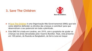 3. Save The Children
 A Save The Children é uma Organização Não Governamental (ONG) que tem
como objetivo defender os direitos das crianças e contribuir para que
desenvolvam o seu potencial em toda a plenitude.
 Esta ONG foi criada em Londres, em 1919, com o propósito de ajudar as
crianças nas áreas devastadas pela I Guerra Mundial. Hoje, está presente
em 120 países, do Ruanda ao Bangladesh, da Serra Leoa ao Iraque
 