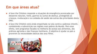 Em que áreas atua?
 A Save the Children responde a situações de emergência provocadas por
desastres naturais, fome, guerras ou surtos de doença, protegendo as
crianças. A educação e os cuidados de saúde são outras das prioridades desta
ONG.
 A Save the Children está ainda empenhada na luta contra a pobreza infantil,
combatendo a subnutrição nas regiões mais pobres do Mundo. Para esse
efeito, tem programas focados na melhoria do acesso aos alimentos, das
práticas agrícolas e das finanças familiares. O objetivo é ajudar os pais a
proverem às necessidades básicas dos seus filhos.
 