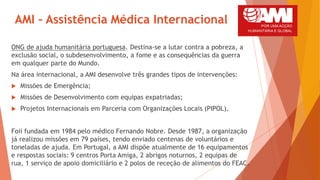 AMI – Assistência Médica Internacional
ONG de ajuda humanitária portuguesa. Destina-se a lutar contra a pobreza, a
exclusão social, o subdesenvolvimento, a fome e as consequências da guerra
em qualquer parte do Mundo.
Na área internacional, a AMI desenvolve três grandes tipos de intervenções:
 Missões de Emergência;
 Missões de Desenvolvimento com equipas expatriadas;
 Projetos Internacionais em Parceria com Organizações Locais (PIPOL).
Foii fundada em 1984 pelo médico Fernando Nobre. Desde 1987, a organização
já realizou missões em 79 países, tendo enviado centenas de voluntários e
toneladas de ajuda. Em Portugal, a AMI dispõe atualmente de 16 equipamentos
e respostas sociais: 9 centros Porta Amiga, 2 abrigos noturnos, 2 equipas de
rua, 1 serviço de apoio domiciliário e 2 polos de receção de alimentos do FEAC.
 