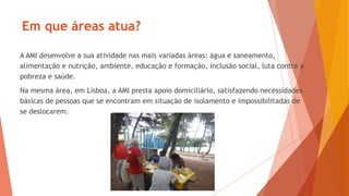 A AMI desenvolve a sua atividade nas mais variadas áreas: água e saneamento,
alimentação e nutrição, ambiente, educação e formação, inclusão social, luta contra a
pobreza e saúde.
Na mesma área, em Lisboa, a AMI presta apoio domiciliário, satisfazendo necessidades
básicas de pessoas que se encontram em situação de isolamento e impossibilitadas de
se deslocarem.
Em que áreas atua?
 