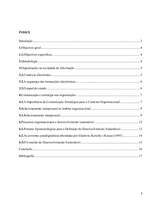 2
ÍNDICE
Introdução ....................................................................................................................................... 3
1.Objectivo geral............................................................................................................................. 4
1.1.Objectivos específicos............................................................................................................... 4
2.Metodologia ................................................................................................................................. 4
3.Organizações na sociedade de informação .................................................................................. 5
3.1.Comércio electrónico ................................................................................................................ 5
3.2.A segurança das transacções electrónicas................................................................................. 6
3.3.O papel do estado...................................................................................................................... 6
4.Comunicação e estratégia nas organizações ................................................................................ 7
4.1.A Importância da Comunicação Estratégica para o Contexto Organizacional......................... 7
5.Relacionamento interpessoal no âmbito organizacional.............................................................. 9
5.1.Relacionamento interpessoal..................................................................................................... 9
6.Processos organizacionais e desenvolvimento sustentável........................................................ 12
6.1.Posturas Epistemológicas para a Definição do Desenvolvimento Sustentável ...................... 13
6.2.As correntes paradigmáticas abordadas por Gladwin, Kenelly e Krause (1995) ................... 14
6.3.O Conceito de Desenvolvimento Sustentável......................................................................... 15
Conclusão...................................................................................................................................... 16
Bibliografia ................................................................................................................................... 17
 