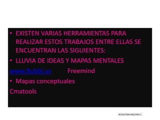 EXISTEN VARIAS HERRAMIENTAS PARA REALIZAR ESTOS TRABAJOS ENTRE ELLAS SE ENCUENTRAN LAS SIGUIENTES:LLUVIA DE IDEAS Y MAPAS MENTALESwww.Bubbl.usFreemindMapas conceptualesCmatoolsROSALYNN MEDINA C.
