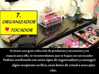 7.
ORGANIZADOR
♥TOCADOR
Nada como un buen tocador o un mueble con cajonespara
guardartodotipo de cosméticos.
Si tienes unagran colección de productos yaccesorios y un
espaciopara ello, te recomendamosque te hagascon untocador
como éste. Esgenial poder disponer de unlugar fijo dónde
maquillarte agustoy tener todos tusmaquillajes de nochey de día a
mano.
Podrías combinarlo con otros tipos de organizadores y conseguir
algúnrecipiente acrílico,unos botes de cristalo una cajita
chic.
 