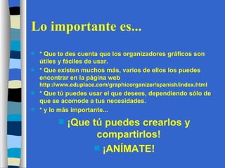 Lo importante es... * Que te des cuenta que los organizadores gráficos son útiles y fáciles de usar. * Que existen muchos más, varios de ellos los puedes encontrar en la página web  http://www.eduplace.com/graphicorganizer/spanish/index.html * Que tú puedes usar el que desees, dependiendo sólo de que se acomode a tus necesidades. * y lo más importante... ¡Que tú puedes crearlos y compartirlos! ¡ANÍMATE! 