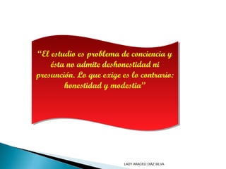 “El estudio es problema de conciencia y
ésta no admite deshonestidad ni
presunción. Lo que exige es lo contrario:
honestidad y modestia”
“El estudio es problema de conciencia y
ésta no admite deshonestidad ni
presunción. Lo que exige es lo contrario:
honestidad y modestia”
LADY ARACELI DIAZ SILVA
 